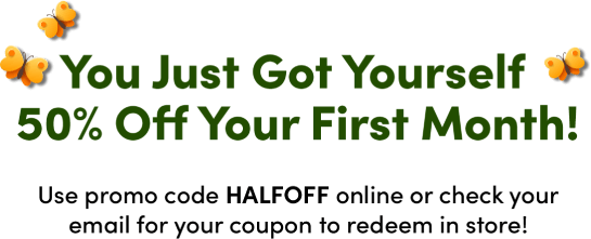 You Just Got Yourself 50% Off Your First Month! Use promo code HALFOFF online or check your email for your coupon to redeem in store!
